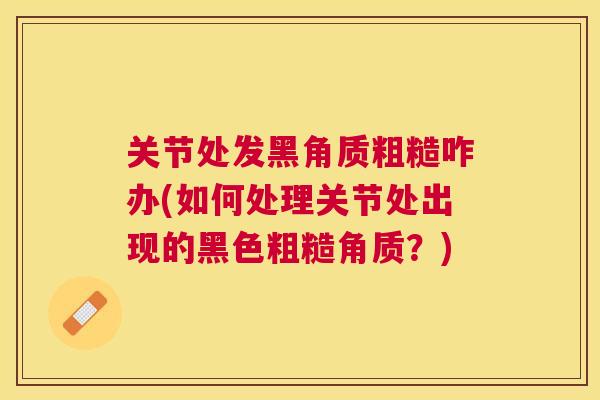 关节处发黑角质粗糙咋办(如何处理关节处出现的黑色粗糙角质？)
