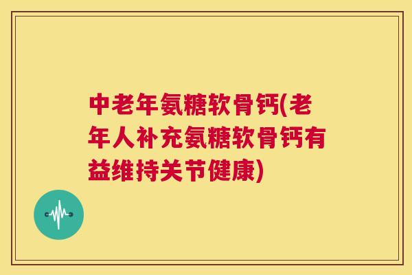 中老年氨糖软骨钙(老年人补充氨糖软骨钙有益维持关节健康)