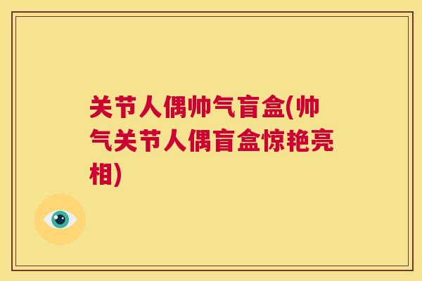 关节人偶帅气盲盒(帅气关节人偶盲盒惊艳亮相)