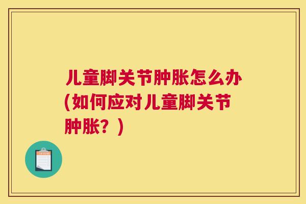 儿童脚关节肿胀怎么办(如何应对儿童脚关节肿胀？)