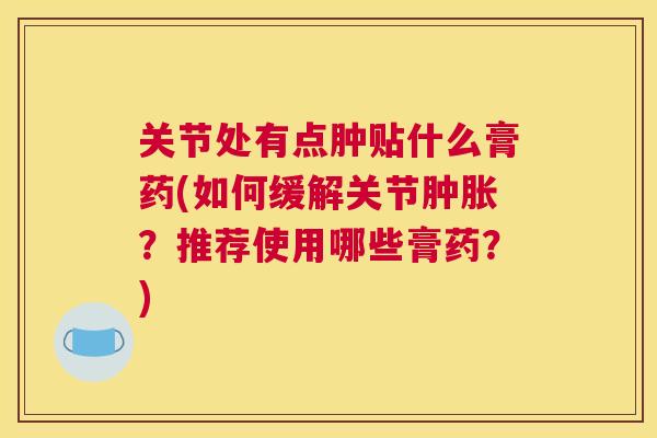 关节处有点肿贴什么膏药(如何缓解关节肿胀？推荐使用哪些膏药？)