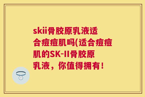 skii骨胶原乳液适合痘痘肌吗(适合痘痘肌的SK-II骨胶原乳液，你值得拥有！