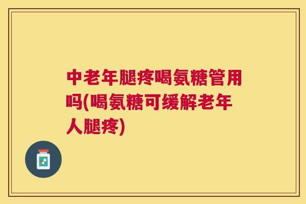 中老年腿疼喝氨糖管用吗(喝氨糖可缓解老年人腿疼)