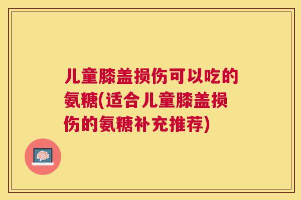 儿童膝盖损伤可以吃的氨糖(适合儿童膝盖损伤的氨糖补充推荐)