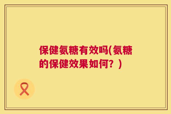 保健氨糖有效吗(氨糖的保健效果如何？)