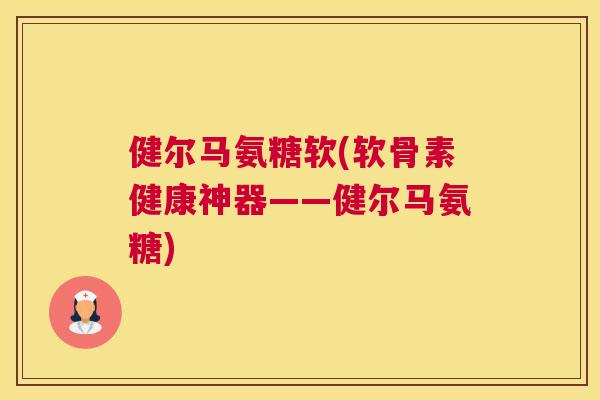 健尔马氨糖软(软骨素健康神器——健尔马氨糖)
