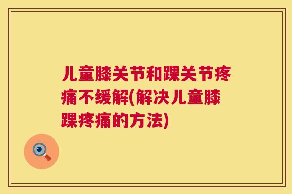 儿童膝关节和踝关节疼痛不缓解(解决儿童膝踝疼痛的方法)