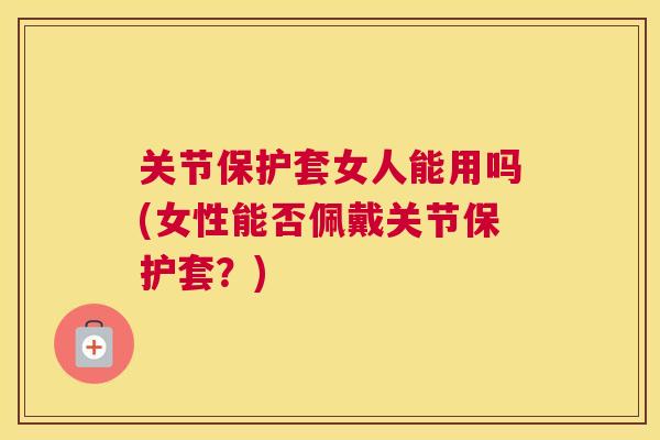 关节保护套女人能用吗(女性能否佩戴关节保护套？)