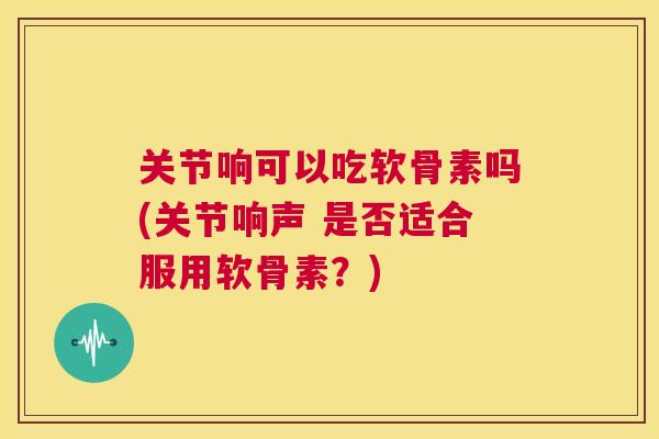 关节响可以吃软骨素吗(关节响声 是否适合服用软骨素？)