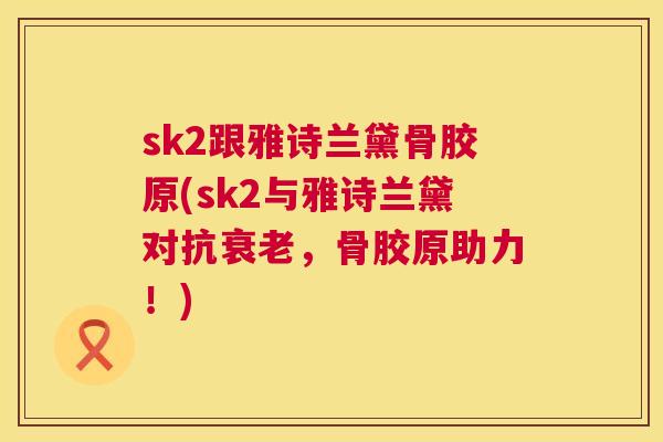 sk2跟雅诗兰黛骨胶原(sk2与雅诗兰黛对抗，骨胶原助力！)