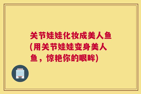 关节娃娃化妆成美人鱼(用关节娃娃变身美人鱼，惊艳你的眼眸)