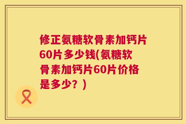 修正氨糖软骨素加钙片60片多少钱(氨糖软骨素加钙片60片价格是多少？)