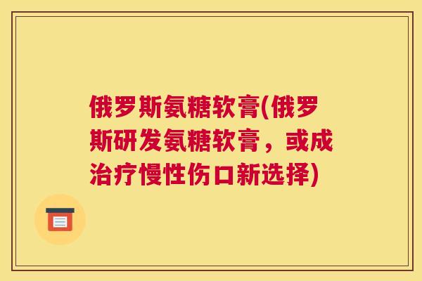 俄罗斯氨糖软膏(俄罗斯研发氨糖软膏，或成治疗慢性伤口新选择)