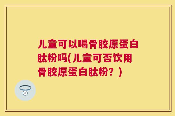 儿童可以喝骨胶原蛋白肽粉吗(儿童可否饮用骨胶原蛋白肽粉？)