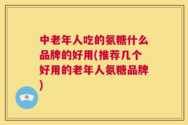 中老年人吃的氨糖什么品牌的好用(推荐几个好用的老年人氨糖品牌)
