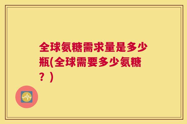 全球氨糖需求量是多少瓶(全球需要多少氨糖？)