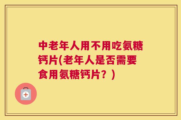 中老年人用不用吃氨糖钙片(老年人是否需要食用氨糖钙片？)