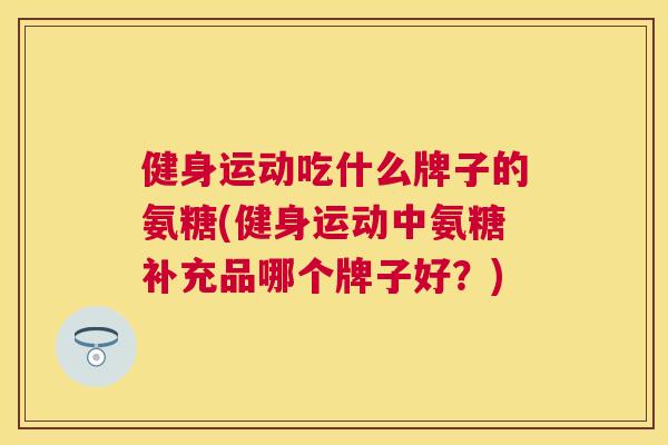 健身运动吃什么牌子的氨糖(健身运动中氨糖补充品哪个牌子好？)