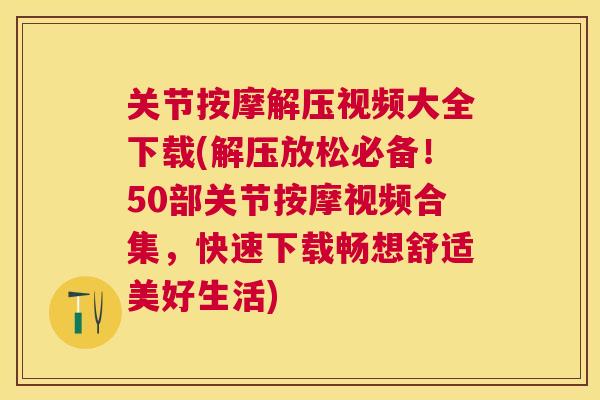 关节按摩解压视频大全下载(解压放松必备！50部关节按摩视频合集，快速下载畅想舒适美好生活)