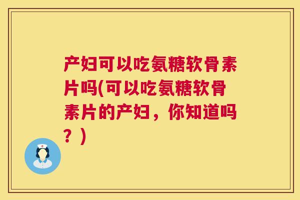 产妇可以吃氨糖软骨素片吗(可以吃氨糖软骨素片的产妇，你知道吗？)