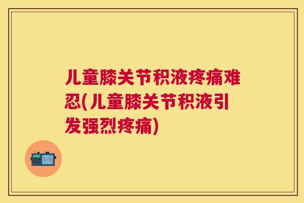 儿童膝关节积液疼痛难忍(儿童膝关节积液引发强烈疼痛)