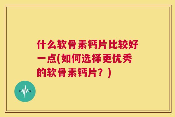 什么软骨素钙片比较好一点(如何选择更优秀的软骨素钙片？)