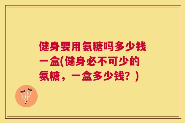 健身要用氨糖吗多少钱一盒(健身必不可少的氨糖，一盒多少钱？)