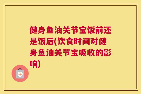 健身鱼油关节宝饭前还是饭后(饮食时间对健身鱼油关节宝吸收的影响)