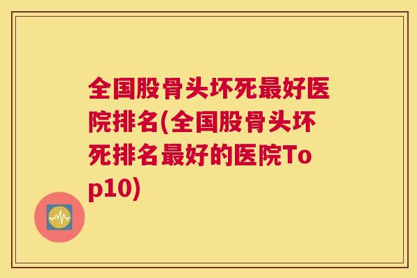 全国股骨头坏死最好医院排名(全国股骨头坏死排名最好的医院Top10)