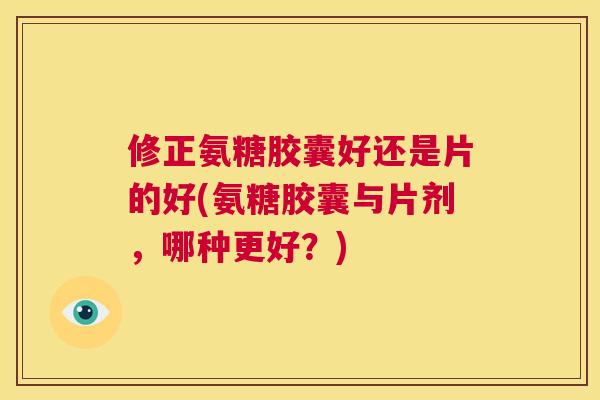修正氨糖胶囊好还是片的好(氨糖胶囊与片剂，哪种更好？)