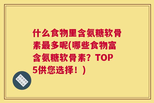 什么食物里含氨糖软骨素最多呢(哪些食物富含氨糖软骨素？TOP5供您选择！)