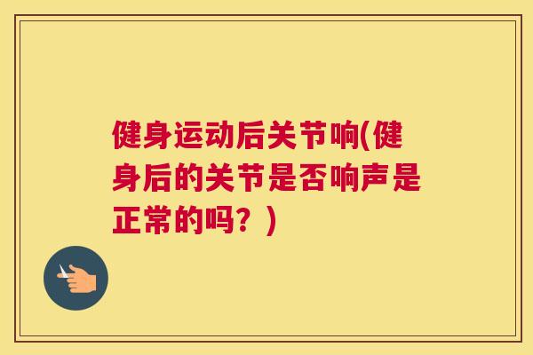 健身运动后关节响(健身后的关节是否响声是正常的吗？)