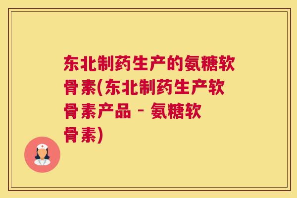 东北制药生产的氨糖软骨素(东北制药生产软骨素产品 - 氨糖软骨素)
