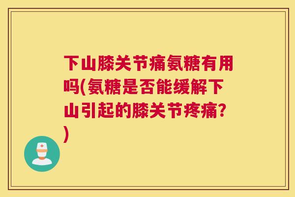 下山膝关节痛氨糖有用吗(氨糖是否能缓解下山引起的膝关节疼痛？)