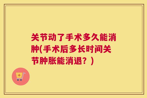 关节动了手术多久能消肿(手术后多长时间关节肿胀能消退？)