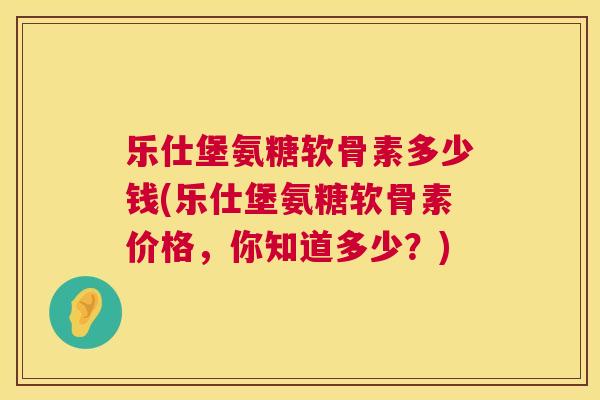 乐仕堡氨糖软骨素多少钱(乐仕堡氨糖软骨素价格，你知道多少？)