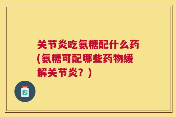 关节炎吃氨糖配什么药(氨糖可配哪些药物缓解关节炎？)