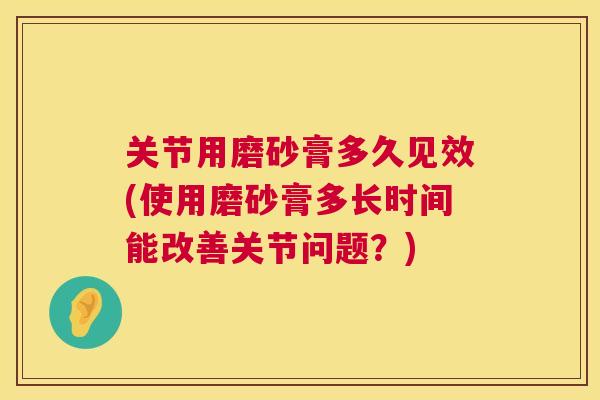 关节用磨砂膏多久见效(使用磨砂膏多长时间能改善关节问题？)