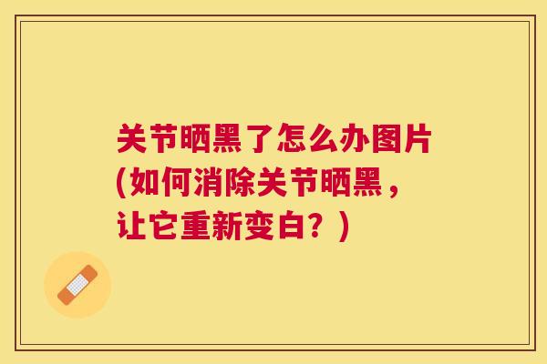 关节晒黑了怎么办图片(如何消除关节晒黑，让它重新变白？)
