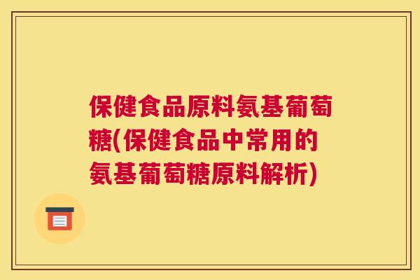 保健食品原料氨基葡萄糖(保健食品中常用的氨基葡萄糖原料解析)