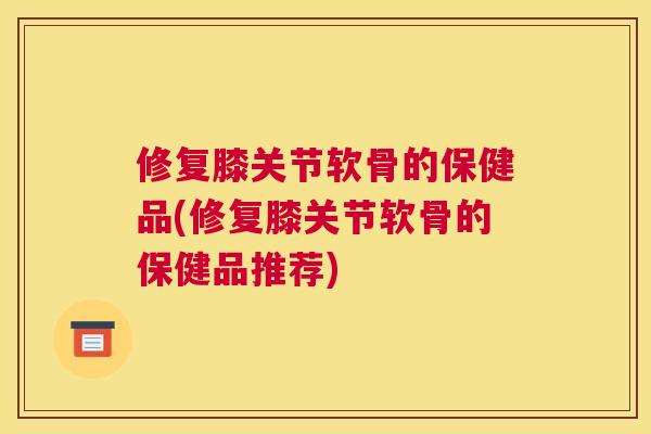 修复膝关节软骨的保健品(修复膝关节软骨的保健品推荐)