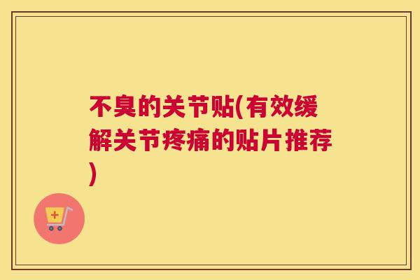 不臭的关节贴(有效缓解关节疼痛的贴片推荐)