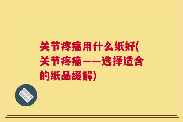 关节疼痛用什么纸好(关节疼痛——选择适合的纸品缓解)