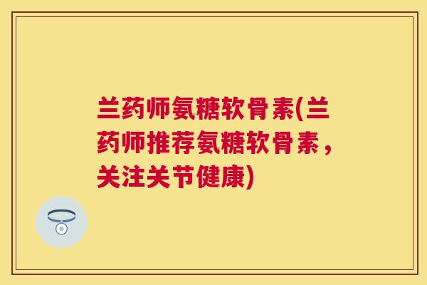兰药师氨糖软骨素(兰药师推荐氨糖软骨素，关注关节健康)