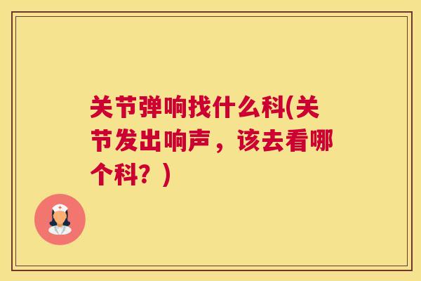 关节弹响找什么科(关节发出响声，该去看哪个科？)