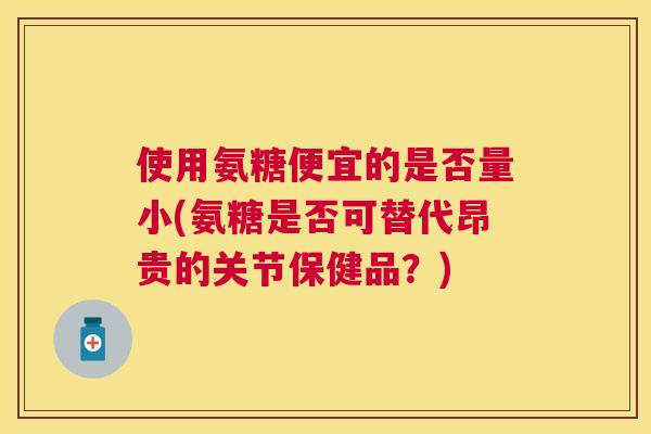 使用氨糖便宜的是否量小(氨糖是否可替代昂贵的关节保健品？)