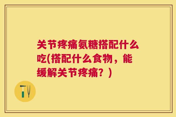 关节疼痛氨糖搭配什么吃(搭配什么食物，能缓解关节疼痛？)