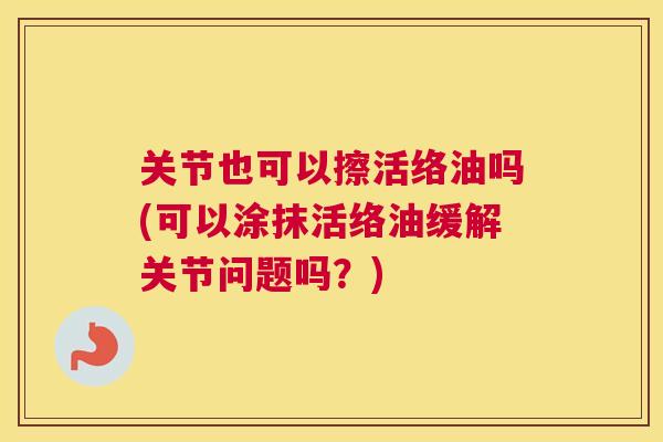 关节也可以擦活络油吗(可以涂抹活络油缓解关节问题吗？)