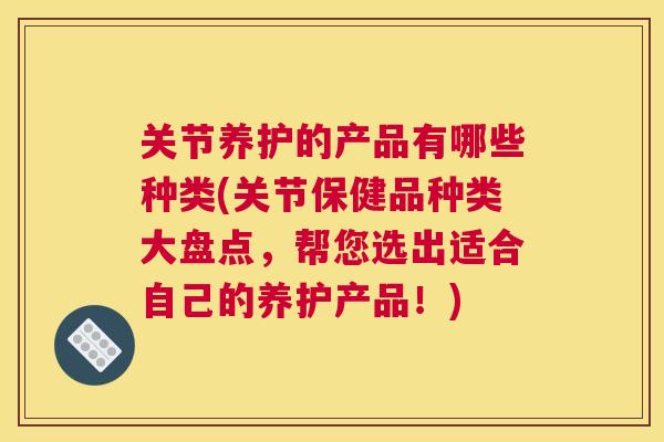 关节养护的产品有哪些种类(关节保健品种类大盘点，帮您选出适合自己的养护产品！)