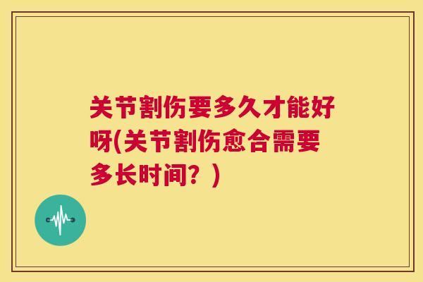 关节割伤要多久才能好呀(关节割伤愈合需要多长时间？)